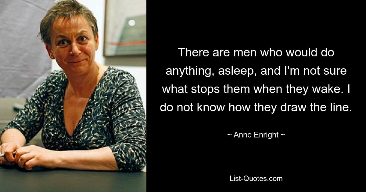 There are men who would do anything, asleep, and I'm not sure what stops them when they wake. I do not know how they draw the line. — © Anne Enright