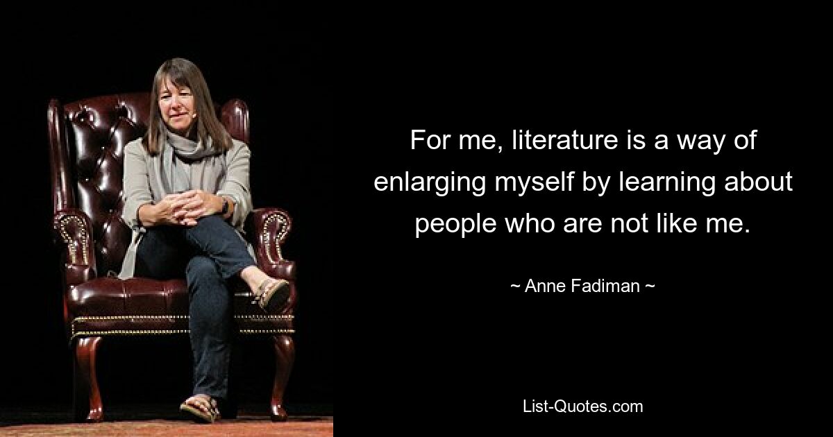 For me, literature is a way of enlarging myself by learning about people who are not like me. — © Anne Fadiman