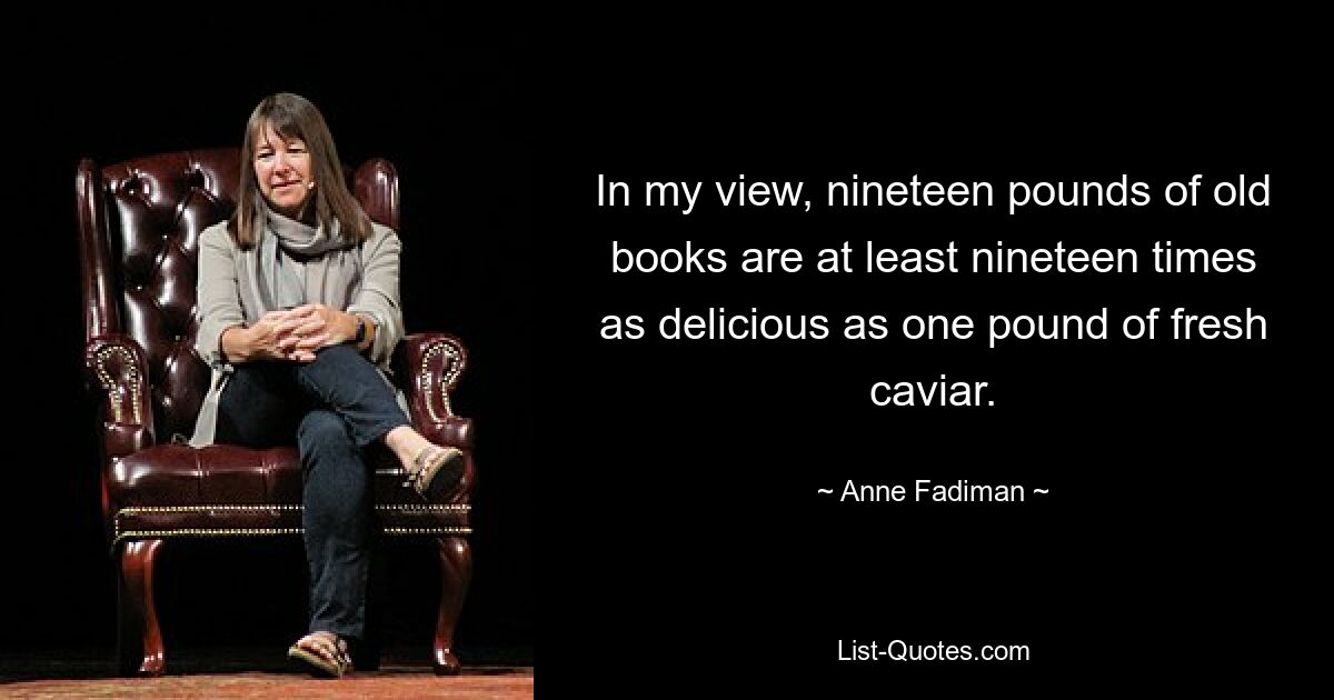 In my view, nineteen pounds of old books are at least nineteen times as delicious as one pound of fresh caviar. — © Anne Fadiman