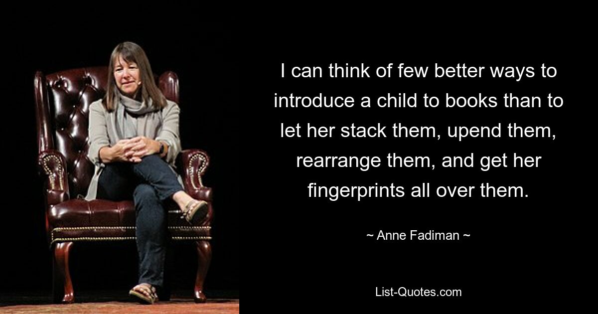 I can think of few better ways to introduce a child to books than to let her stack them, upend them, rearrange them, and get her fingerprints all over them. — © Anne Fadiman