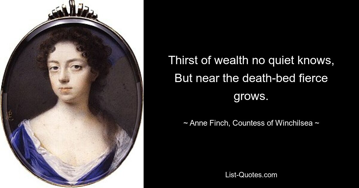 Thirst of wealth no quiet knows, But near the death-bed fierce grows. — © Anne Finch, Countess of Winchilsea