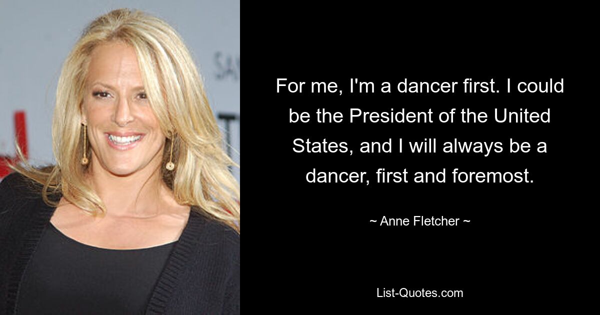 For me, I'm a dancer first. I could be the President of the United States, and I will always be a dancer, first and foremost. — © Anne Fletcher