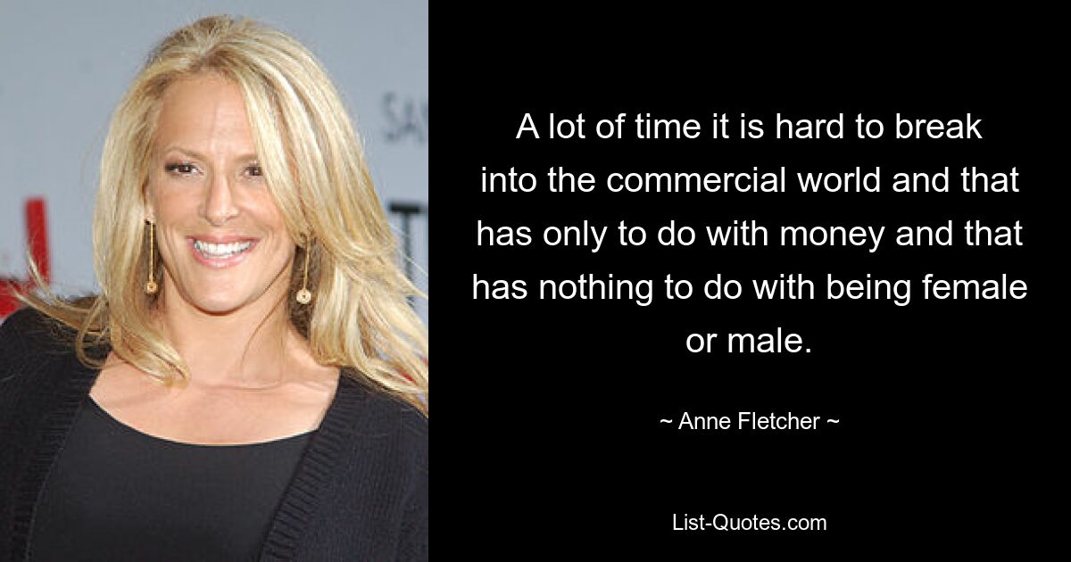 A lot of time it is hard to break into the commercial world and that has only to do with money and that has nothing to do with being female or male. — © Anne Fletcher