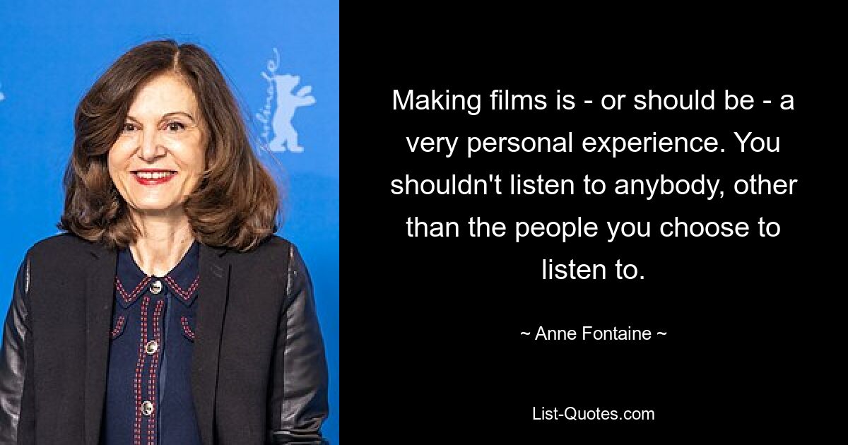 Making films is - or should be - a very personal experience. You shouldn't listen to anybody, other than the people you choose to listen to. — © Anne Fontaine