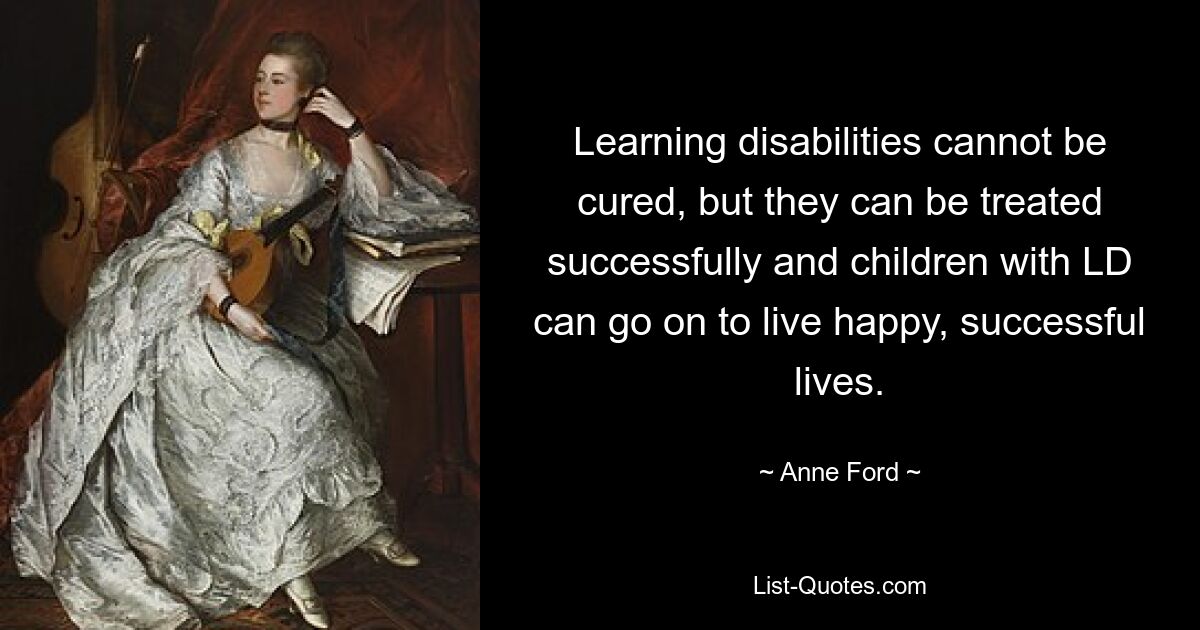 Learning disabilities cannot be cured, but they can be treated successfully and children with LD can go on to live happy, successful lives. — © Anne Ford