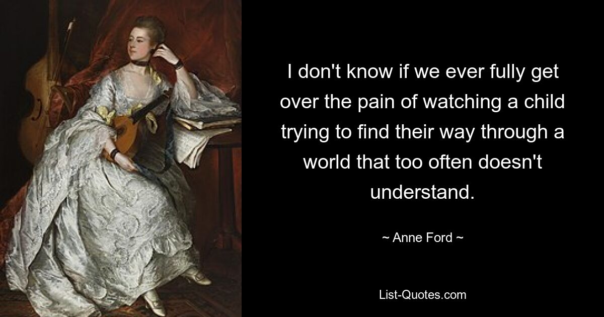 I don't know if we ever fully get over the pain of watching a child trying to find their way through a world that too often doesn't understand. — © Anne Ford