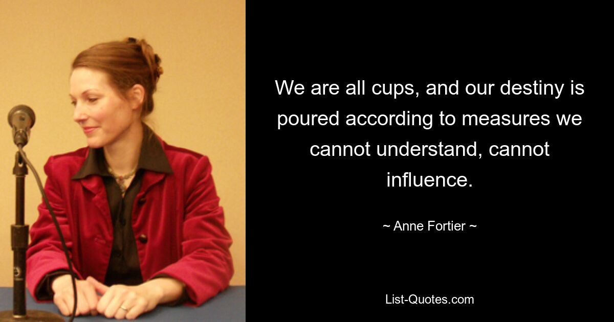 We are all cups, and our destiny is poured according to measures we cannot understand, cannot influence. — © Anne Fortier