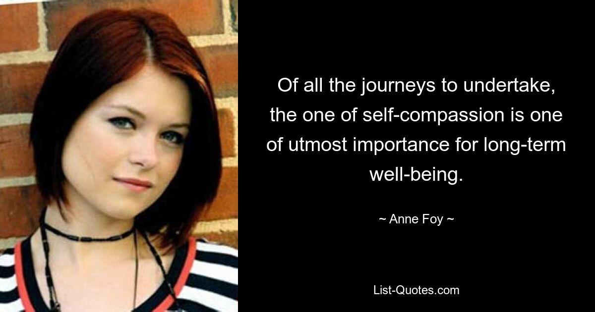 Of all the journeys to undertake, the one of self-compassion is one of utmost importance for long-term well-being. — © Anne Foy