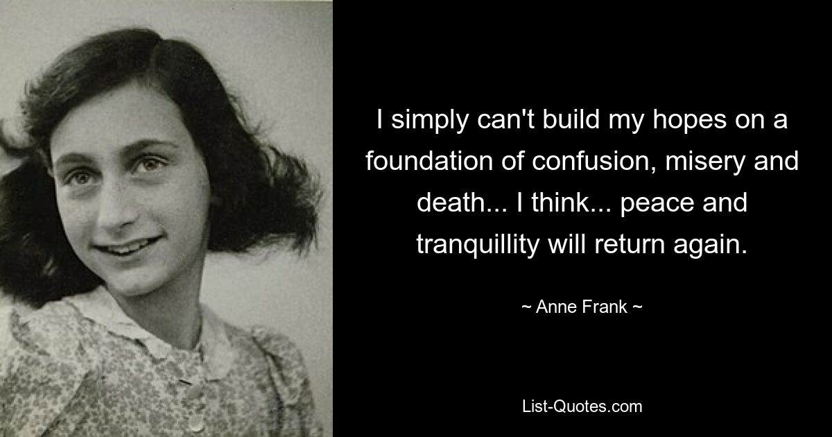 I simply can't build my hopes on a foundation of confusion, misery and death... I think... peace and tranquillity will return again. — © Anne Frank