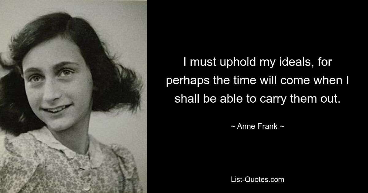 I must uphold my ideals, for perhaps the time will come when I shall be able to carry them out. — © Anne Frank