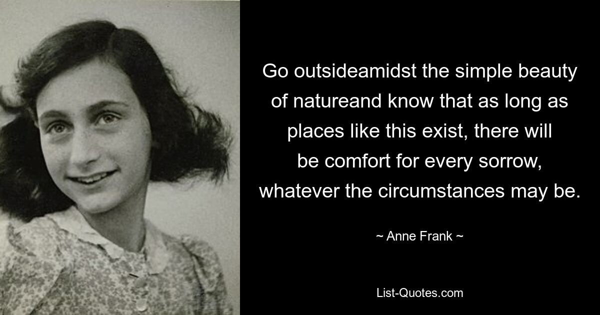 Go outsideamidst the simple beauty of natureand know that as long as places like this exist, there will be comfort for every sorrow, whatever the circumstances may be. — © Anne Frank