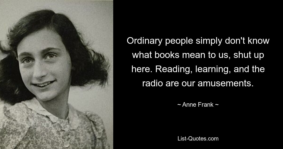 Ordinary people simply don't know what books mean to us, shut up here. Reading, learning, and the radio are our amusements. — © Anne Frank