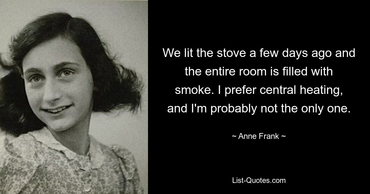 We lit the stove a few days ago and the entire room is filled with smoke. I prefer central heating, and I'm probably not the only one. — © Anne Frank