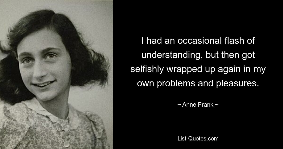 I had an occasional flash of understanding, but then got selfishly wrapped up again in my own problems and pleasures. — © Anne Frank