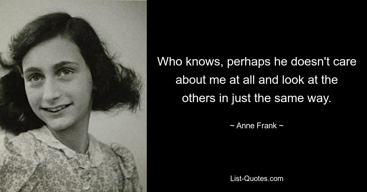 Who knows, perhaps he doesn't care about me at all and look at the others in just the same way. — © Anne Frank