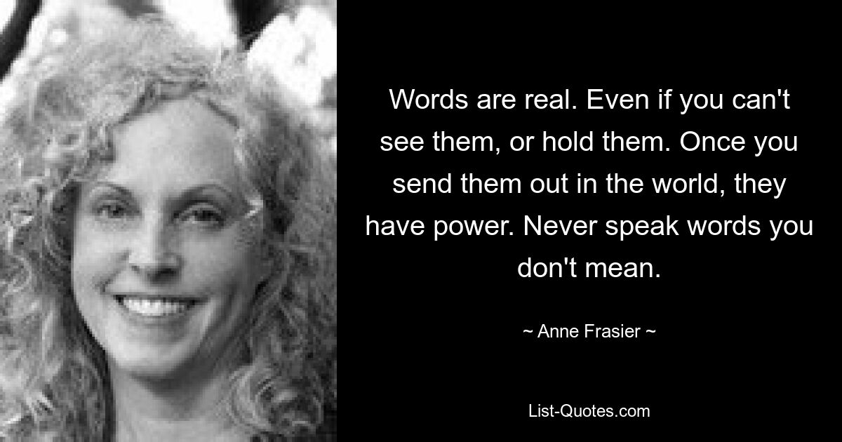 Words are real. Even if you can't see them, or hold them. Once you send them out in the world, they have power. Never speak words you don't mean. — © Anne Frasier