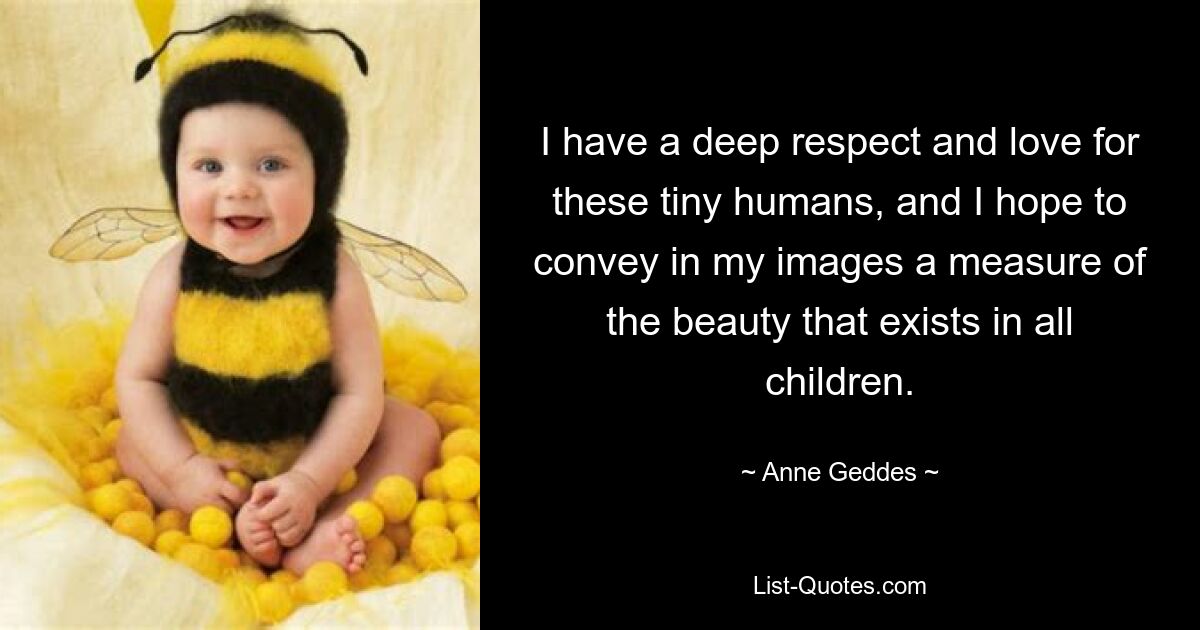 I have a deep respect and love for these tiny humans, and I hope to convey in my images a measure of the beauty that exists in all children. — © Anne Geddes