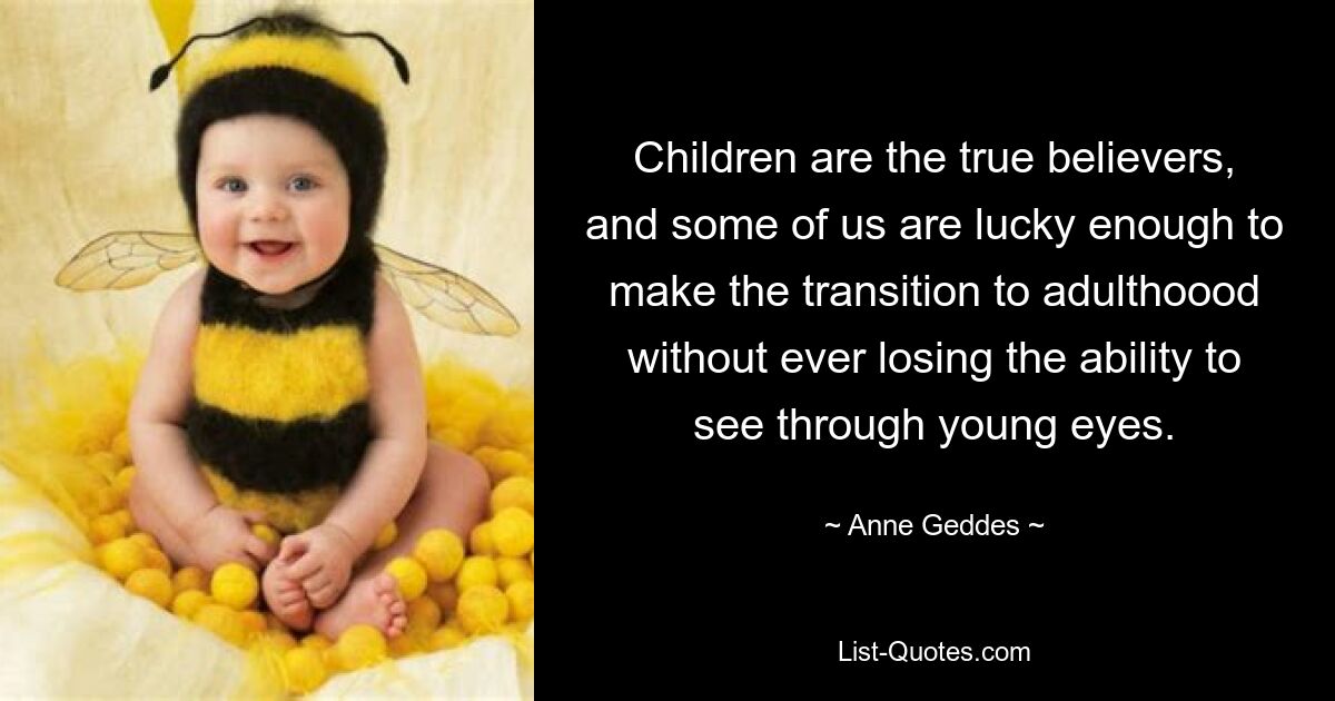 Children are the true believers, and some of us are lucky enough to make the transition to adulthoood without ever losing the ability to see through young eyes. — © Anne Geddes