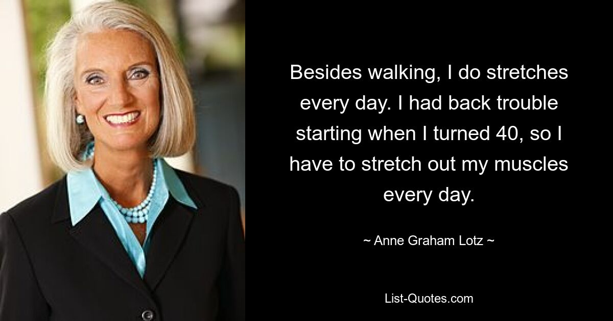 Besides walking, I do stretches every day. I had back trouble starting when I turned 40, so I have to stretch out my muscles every day. — © Anne Graham Lotz