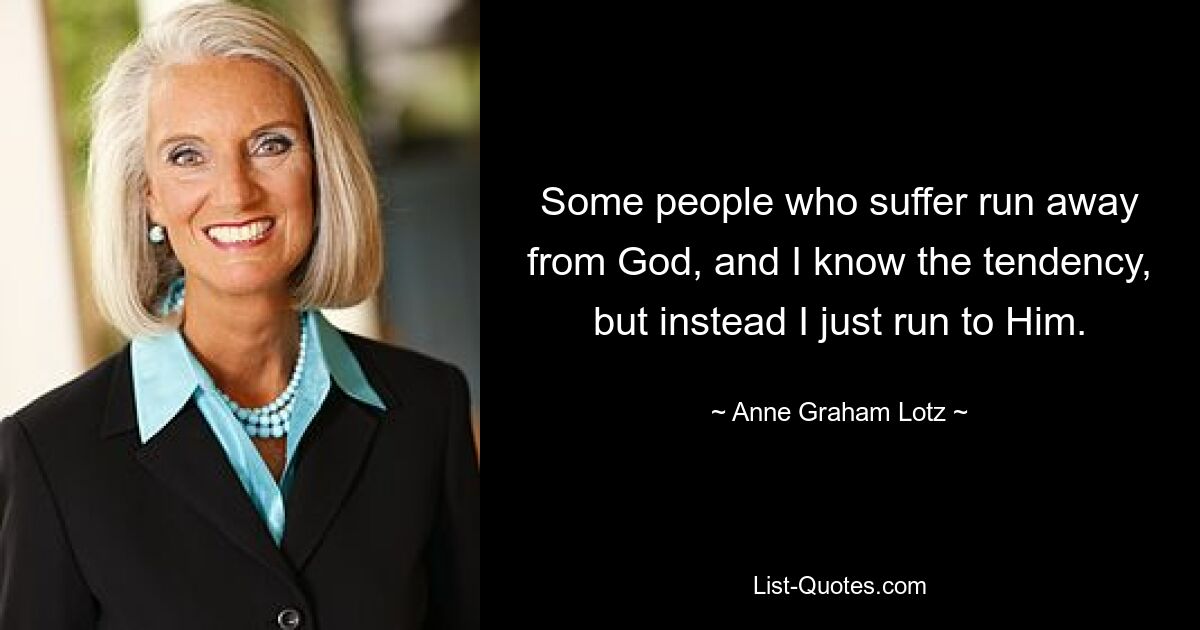 Some people who suffer run away from God, and I know the tendency, but instead I just run to Him. — © Anne Graham Lotz