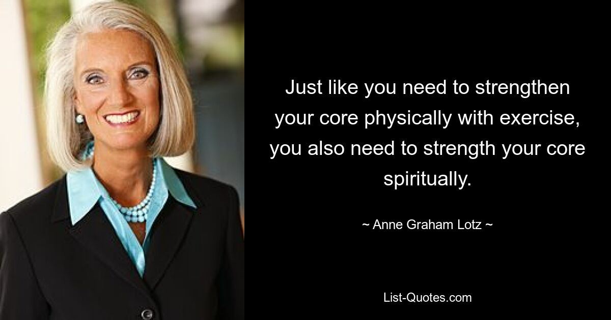 Just like you need to strengthen your core physically with exercise, you also need to strength your core spiritually. — © Anne Graham Lotz