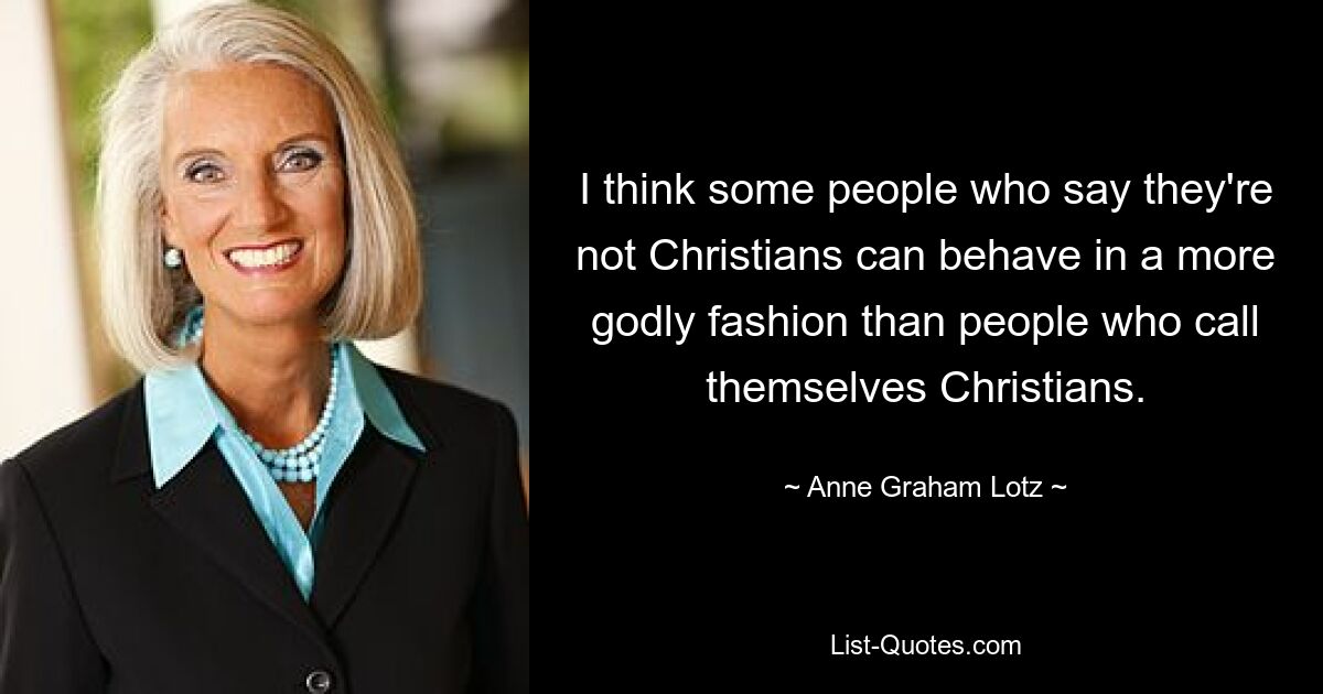 I think some people who say they're not Christians can behave in a more godly fashion than people who call themselves Christians. — © Anne Graham Lotz