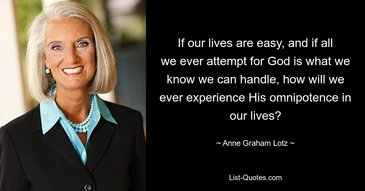 If our lives are easy, and if all we ever attempt for God is what we know we can handle, how will we ever experience His omnipotence in our lives? — © Anne Graham Lotz