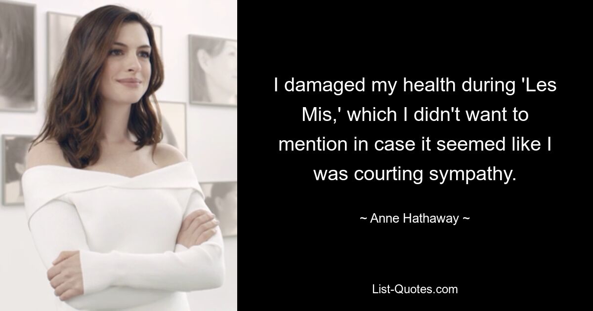 I damaged my health during 'Les Mis,' which I didn't want to mention in case it seemed like I was courting sympathy. — © Anne Hathaway