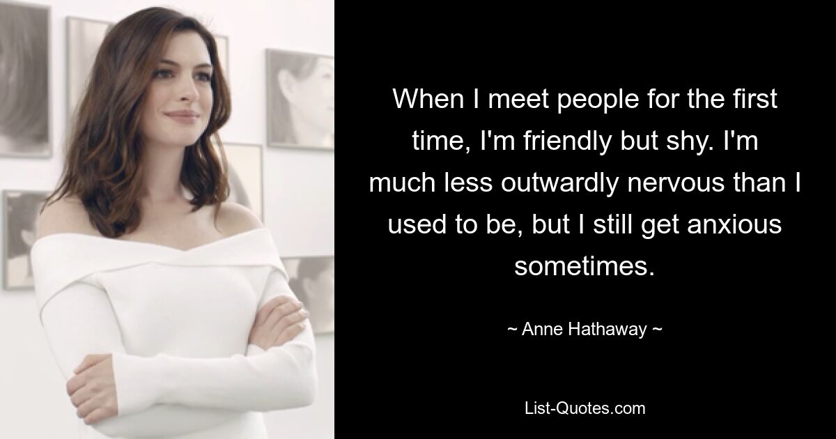 When I meet people for the first time, I'm friendly but shy. I'm much less outwardly nervous than I used to be, but I still get anxious sometimes. — © Anne Hathaway