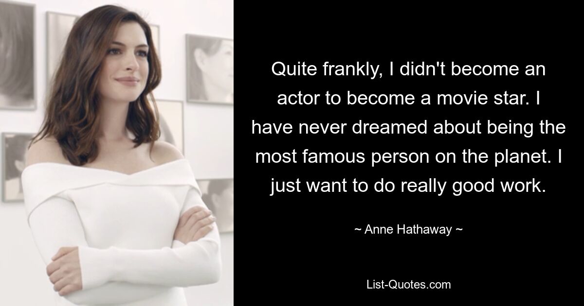 Ehrlich gesagt bin ich nicht Schauspieler geworden, um Filmstar zu werden. Ich habe nie davon geträumt, der berühmteste Mensch der Welt zu sein. Ich möchte einfach wirklich gute Arbeit leisten. — © Anne Hathaway