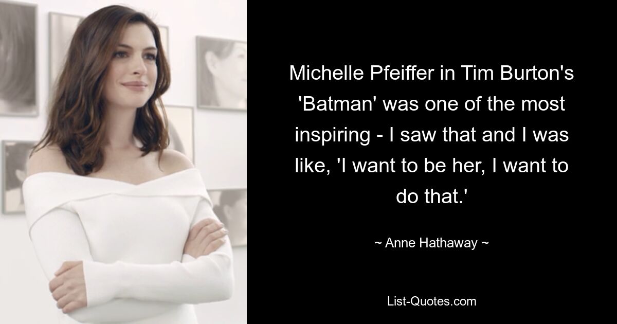 Michelle Pfeiffer in Tim Burton's 'Batman' was one of the most inspiring - I saw that and I was like, 'I want to be her, I want to do that.' — © Anne Hathaway