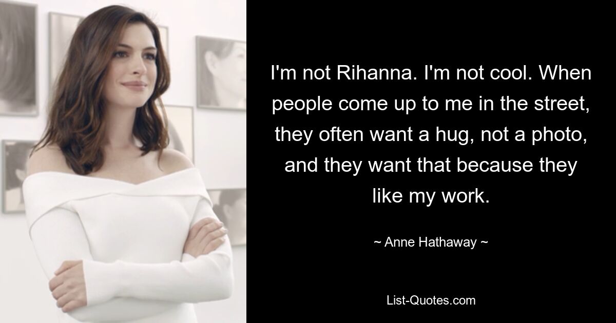 I'm not Rihanna. I'm not cool. When people come up to me in the street, they often want a hug, not a photo, and they want that because they like my work. — © Anne Hathaway