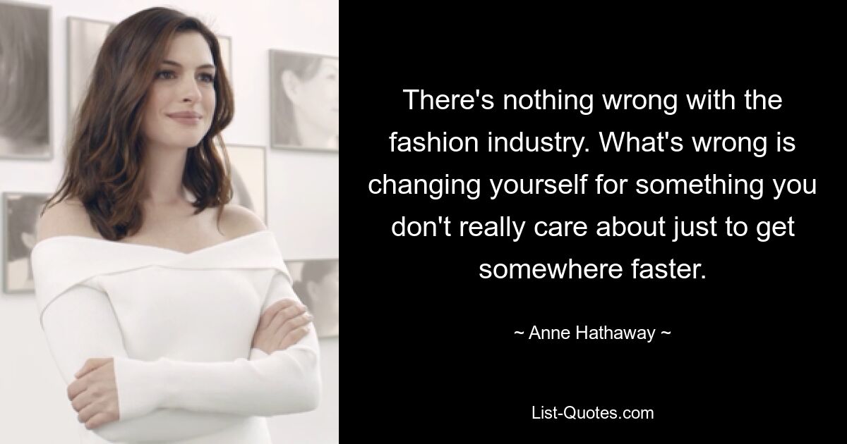 There's nothing wrong with the fashion industry. What's wrong is changing yourself for something you don't really care about just to get somewhere faster. — © Anne Hathaway