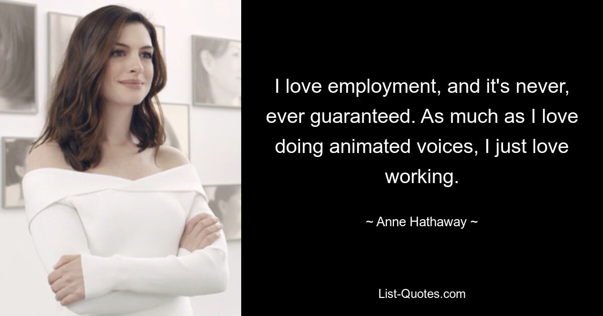 I love employment, and it's never, ever guaranteed. As much as I love doing animated voices, I just love working. — © Anne Hathaway