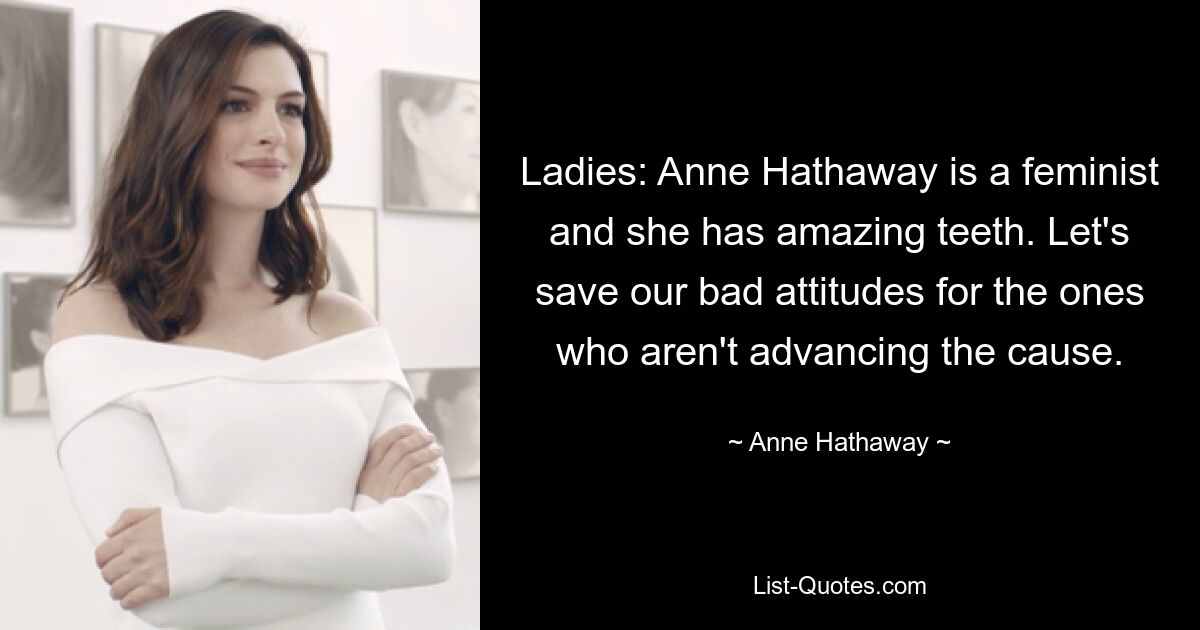 Ladies: Anne Hathaway is a feminist and she has amazing teeth. Let's save our bad attitudes for the ones who aren't advancing the cause. — © Anne Hathaway