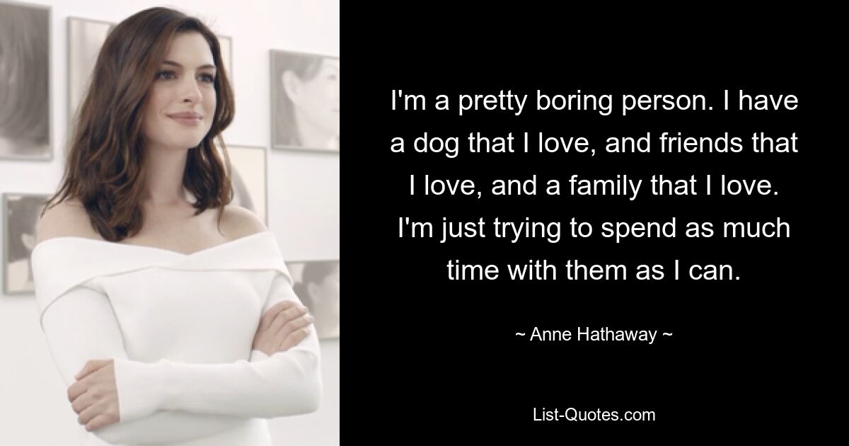 I'm a pretty boring person. I have a dog that I love, and friends that I love, and a family that I love. I'm just trying to spend as much time with them as I can. — © Anne Hathaway