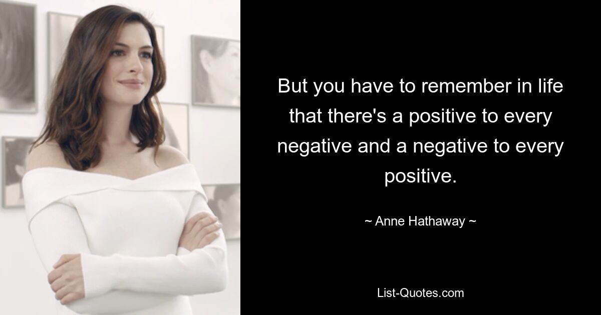 But you have to remember in life that there's a positive to every negative and a negative to every positive. — © Anne Hathaway