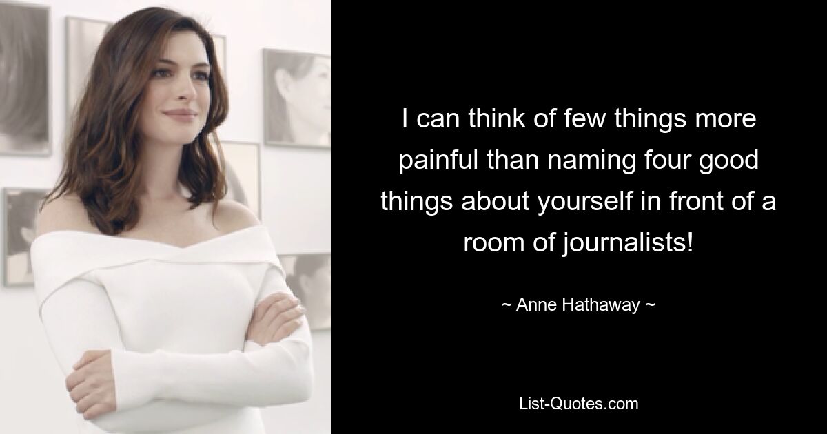 I can think of few things more painful than naming four good things about yourself in front of a room of journalists! — © Anne Hathaway