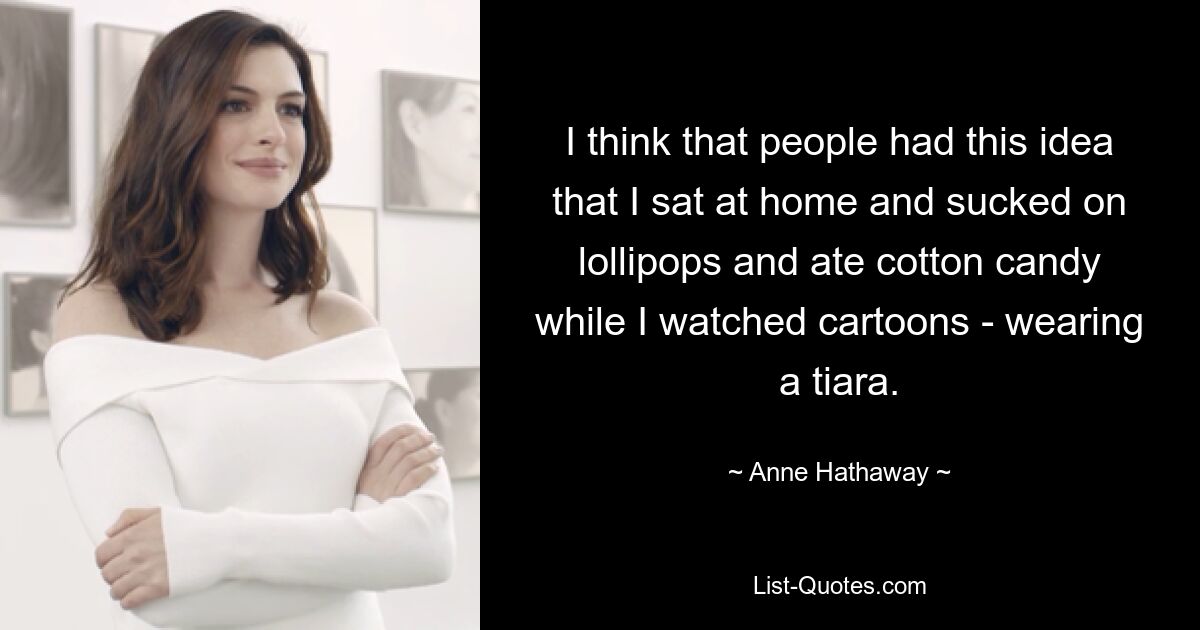 I think that people had this idea that I sat at home and sucked on lollipops and ate cotton candy while I watched cartoons - wearing a tiara. — © Anne Hathaway