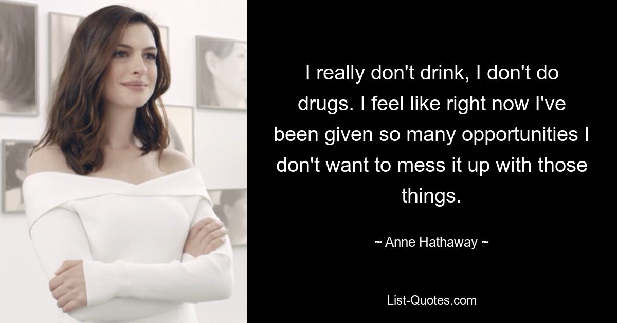 I really don't drink, I don't do drugs. I feel like right now I've been given so many opportunities I don't want to mess it up with those things. — © Anne Hathaway