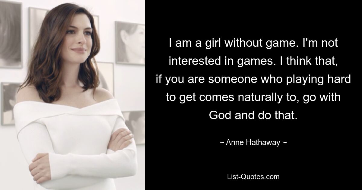 I am a girl without game. I'm not interested in games. I think that, if you are someone who playing hard to get comes naturally to, go with God and do that. — © Anne Hathaway