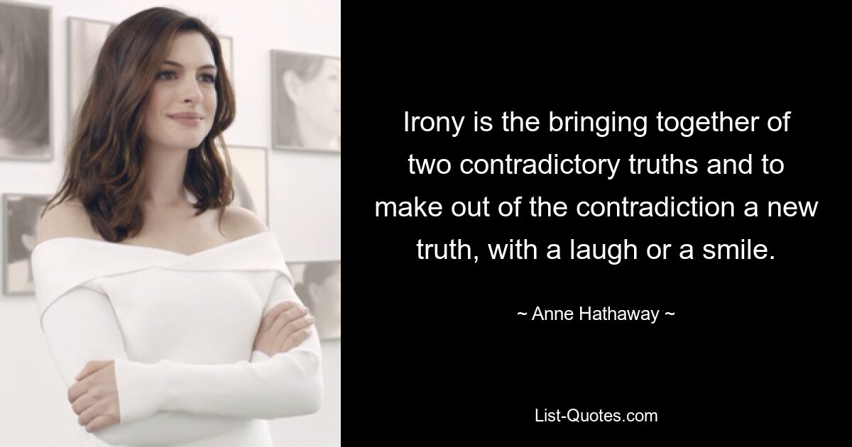 Irony is the bringing together of two contradictory truths and to make out of the contradiction a new truth, with a laugh or a smile. — © Anne Hathaway