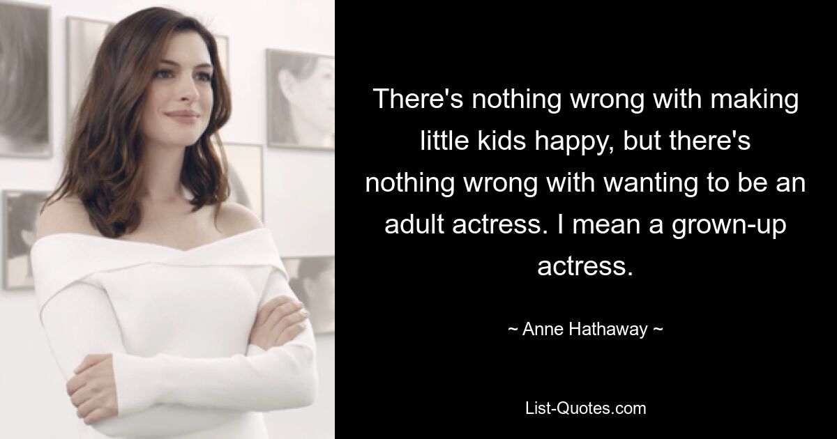 There's nothing wrong with making little kids happy, but there's nothing wrong with wanting to be an adult actress. I mean a grown-up actress. — © Anne Hathaway