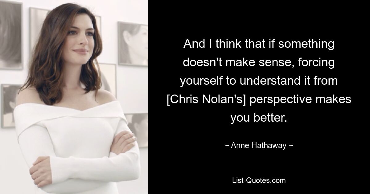 And I think that if something doesn't make sense, forcing yourself to understand it from [Chris Nolan's] perspective makes you better. — © Anne Hathaway