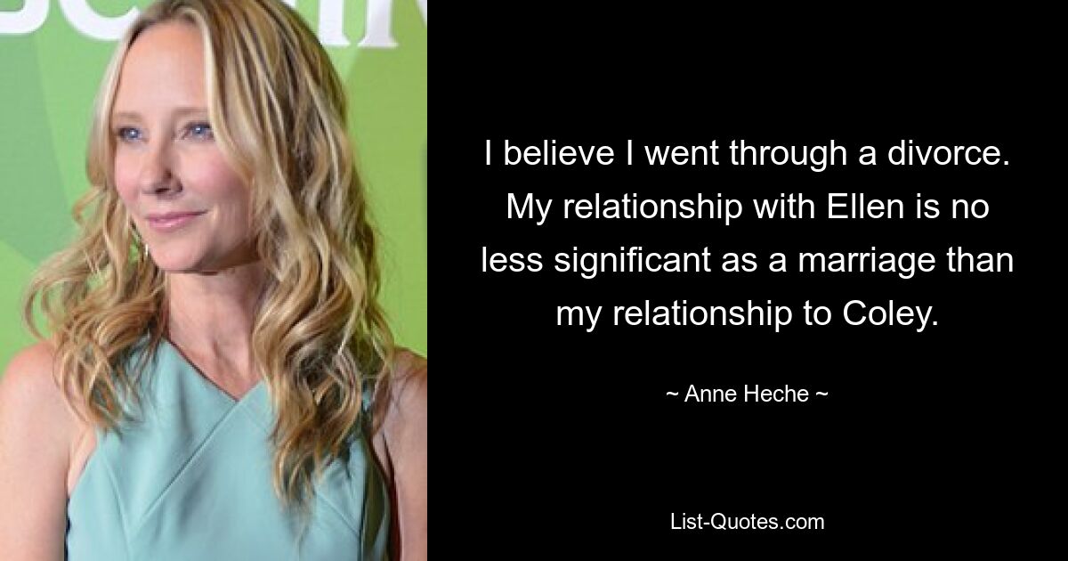 I believe I went through a divorce. My relationship with Ellen is no less significant as a marriage than my relationship to Coley. — © Anne Heche