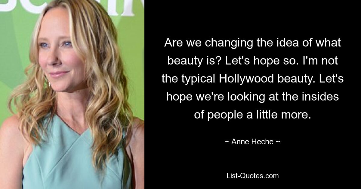 Are we changing the idea of what beauty is? Let's hope so. I'm not the typical Hollywood beauty. Let's hope we're looking at the insides of people a little more. — © Anne Heche