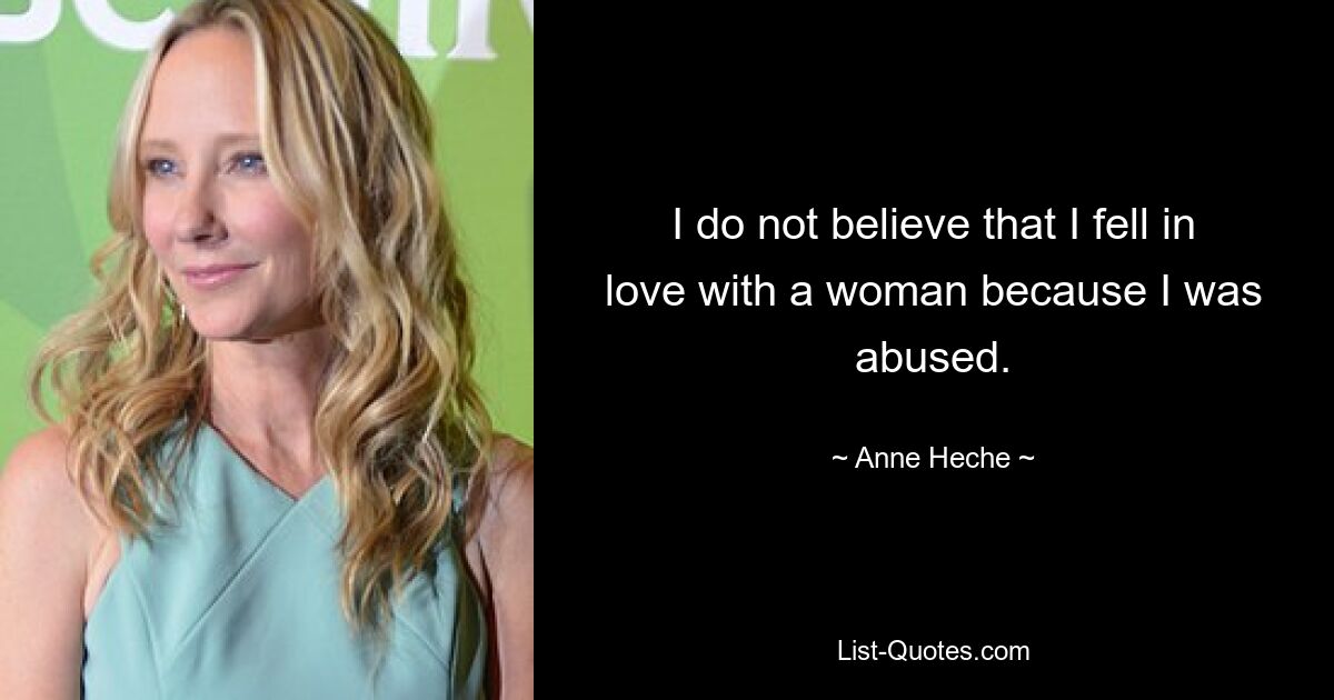 I do not believe that I fell in love with a woman because I was abused. — © Anne Heche