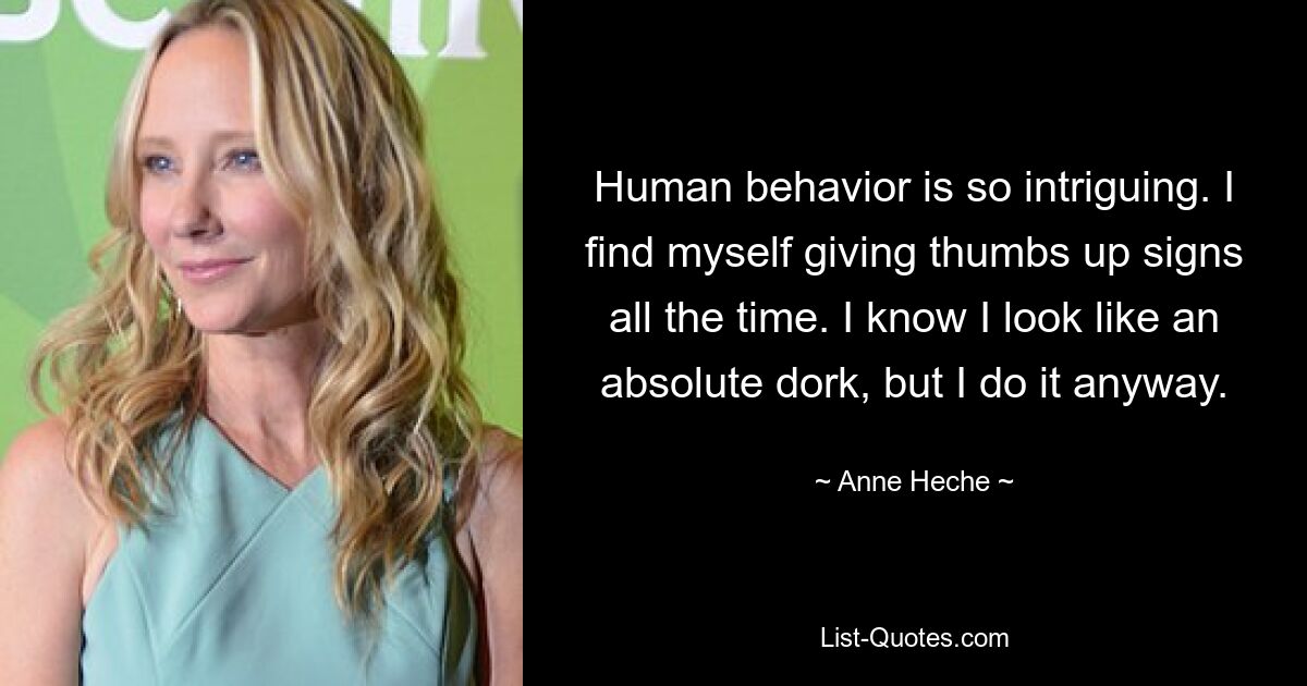 Human behavior is so intriguing. I find myself giving thumbs up signs all the time. I know I look like an absolute dork, but I do it anyway. — © Anne Heche