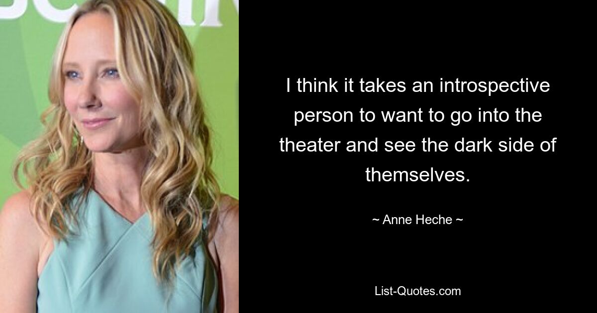 I think it takes an introspective person to want to go into the theater and see the dark side of themselves. — © Anne Heche