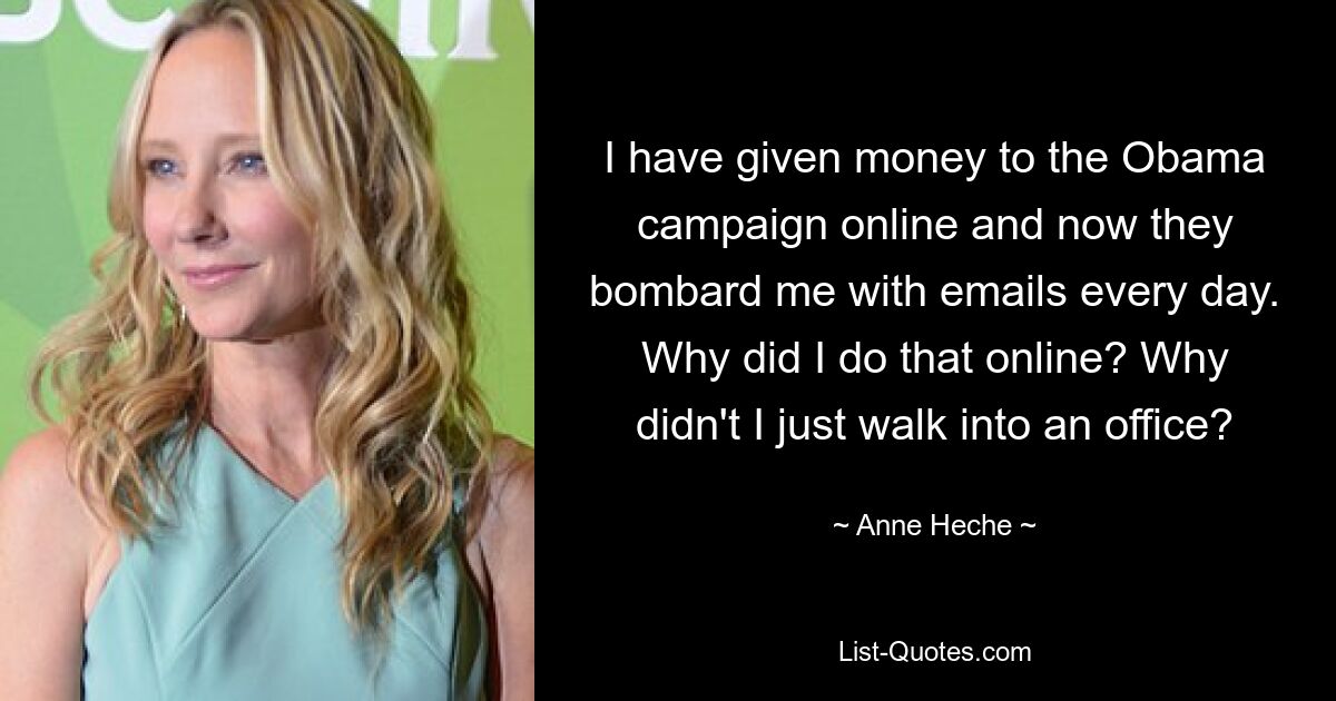 I have given money to the Obama campaign online and now they bombard me with emails every day. Why did I do that online? Why didn't I just walk into an office? — © Anne Heche